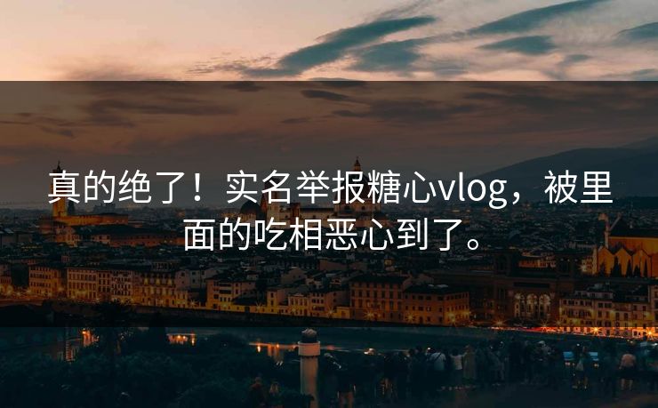 真的绝了！实名举报糖心vlog，被里面的吃相恶心到了。